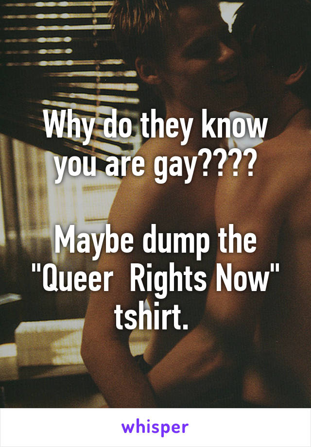 Why do they know you are gay????

Maybe dump the "Queer  Rights Now" tshirt. 