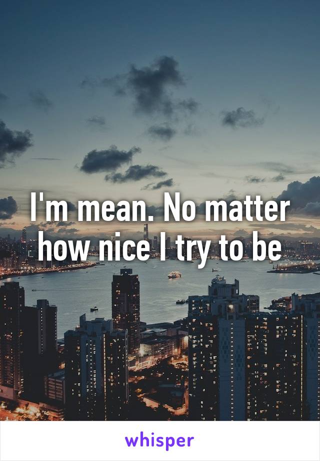 I'm mean. No matter how nice I try to be