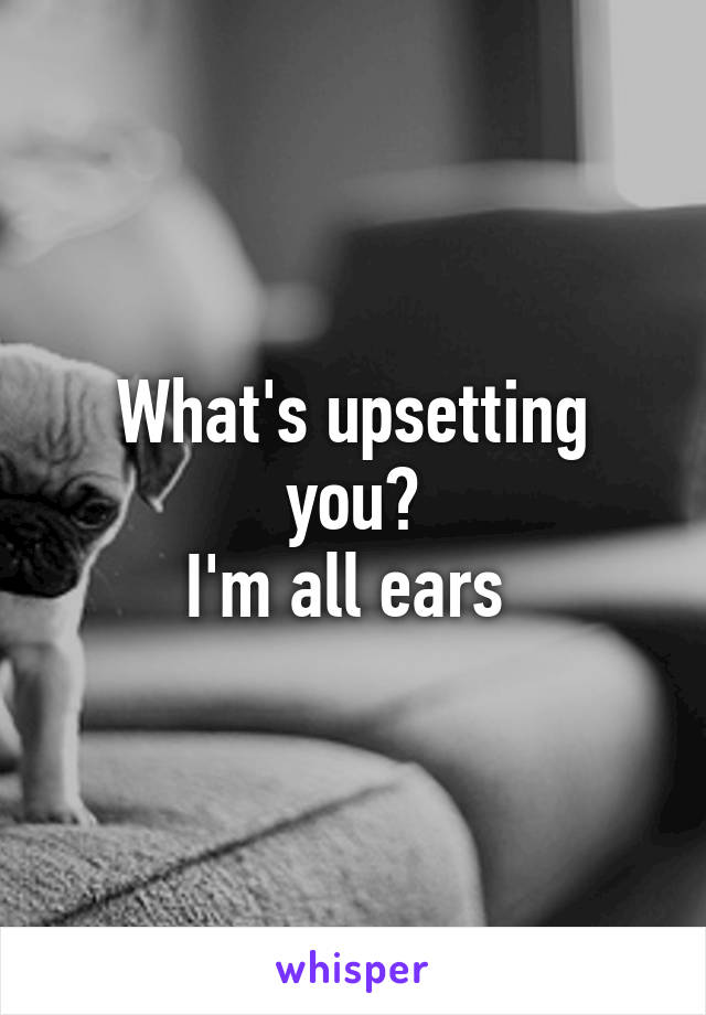 What's upsetting you?
I'm all ears 