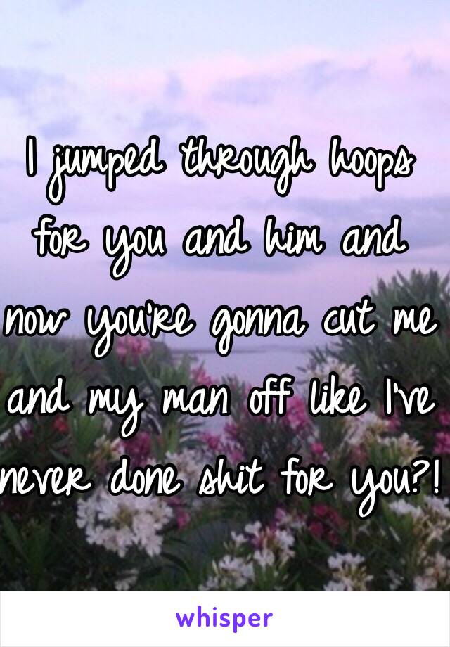 I jumped through hoops for you and him and now you're gonna cut me and my man off like I've never done shit for you?!