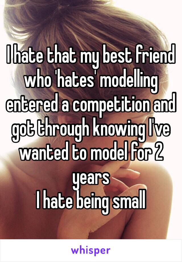 I hate that my best friend who 'hates' modelling entered a competition and got through knowing I've wanted to model for 2 years
I hate being small