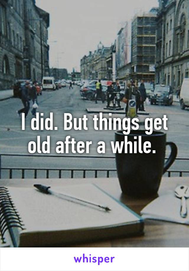 I did. But things get old after a while. 