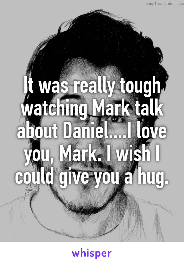 It was really tough watching Mark talk about Daniel....I love you, Mark. I wish I could give you a hug.