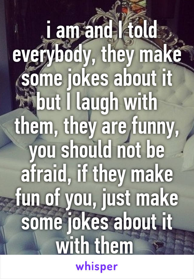   i am and I told everybody, they make some jokes about it but I laugh with them, they are funny, you should not be afraid, if they make fun of you, just make some jokes about it with them 