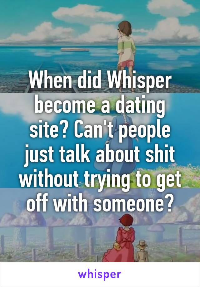 When did Whisper become a dating site? Can't people just talk about shit without trying to get off with someone?