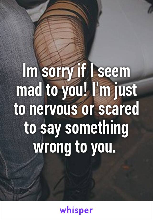 Im sorry if I seem mad to you! I'm just to nervous or scared to say something wrong to you. 