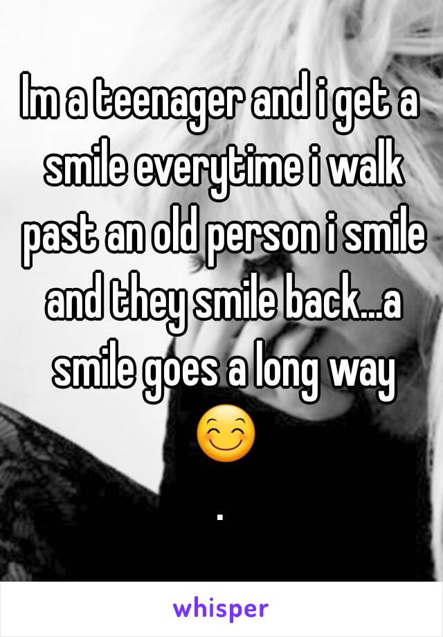 Im a teenager and i get a smile everytime i walk past an old person i smile and they smile back...a smile goes a long way 😊.