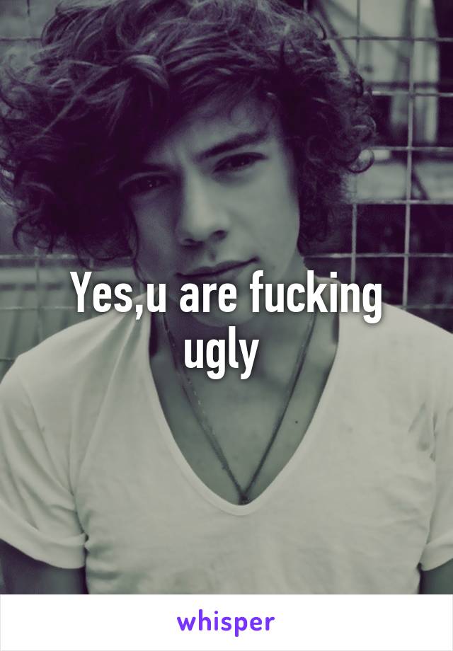 Yes,u are fucking ugly 