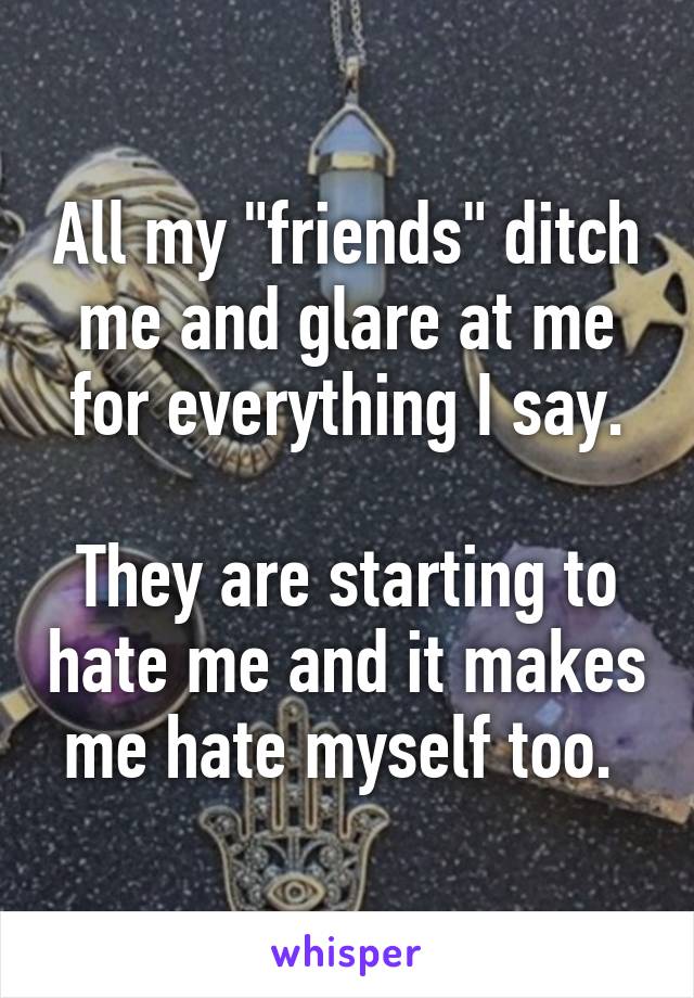 All my "friends" ditch me and glare at me for everything I say.

They are starting to hate me and it makes me hate myself too. 