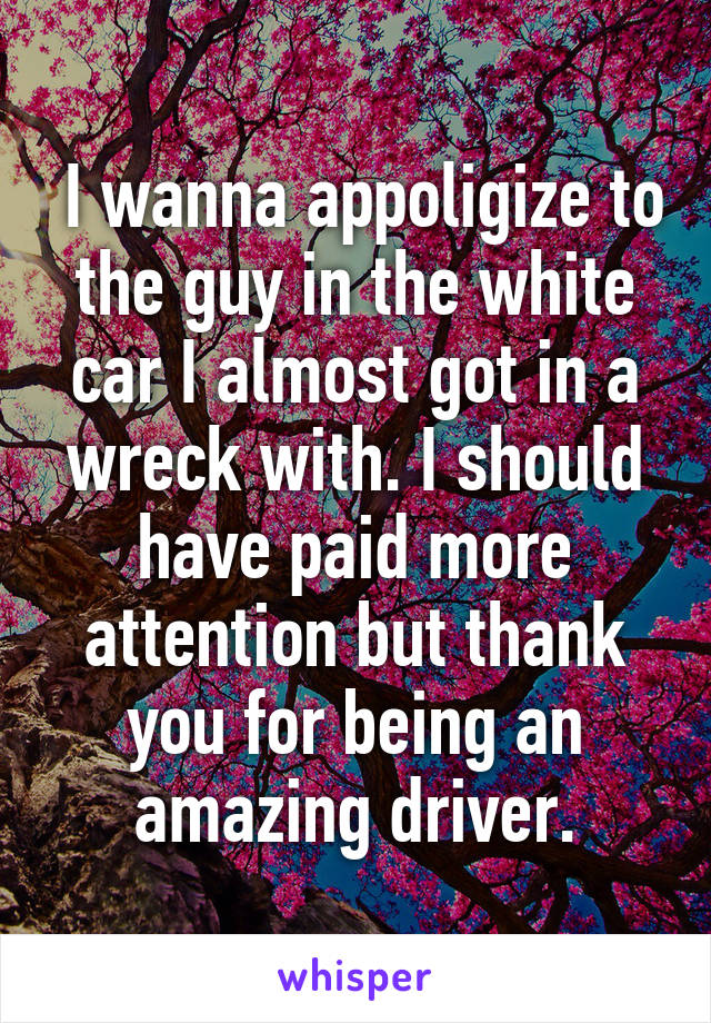  I wanna appoligize to the guy in the white car I almost got in a wreck with. I should have paid more attention but thank you for being an amazing driver.