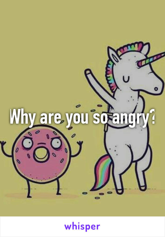 Why are you so angry?