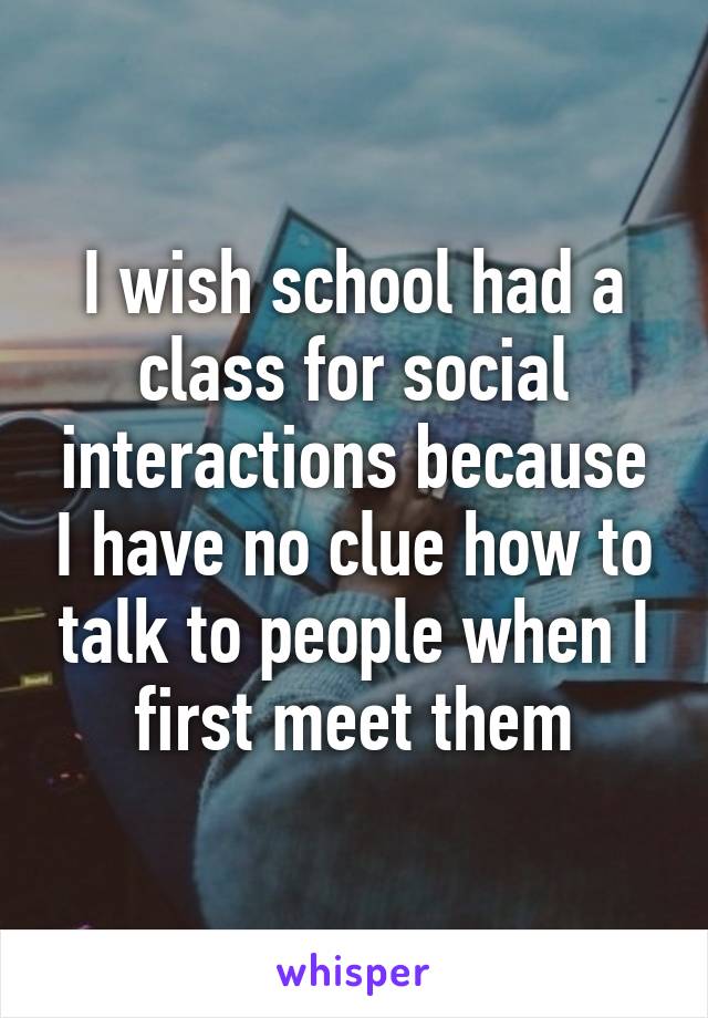 I wish school had a class for social interactions because I have no clue how to talk to people when I first meet them