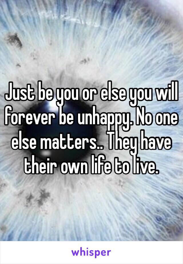 Just be you or else you will forever be unhappy. No one else matters.. They have their own life to live. 