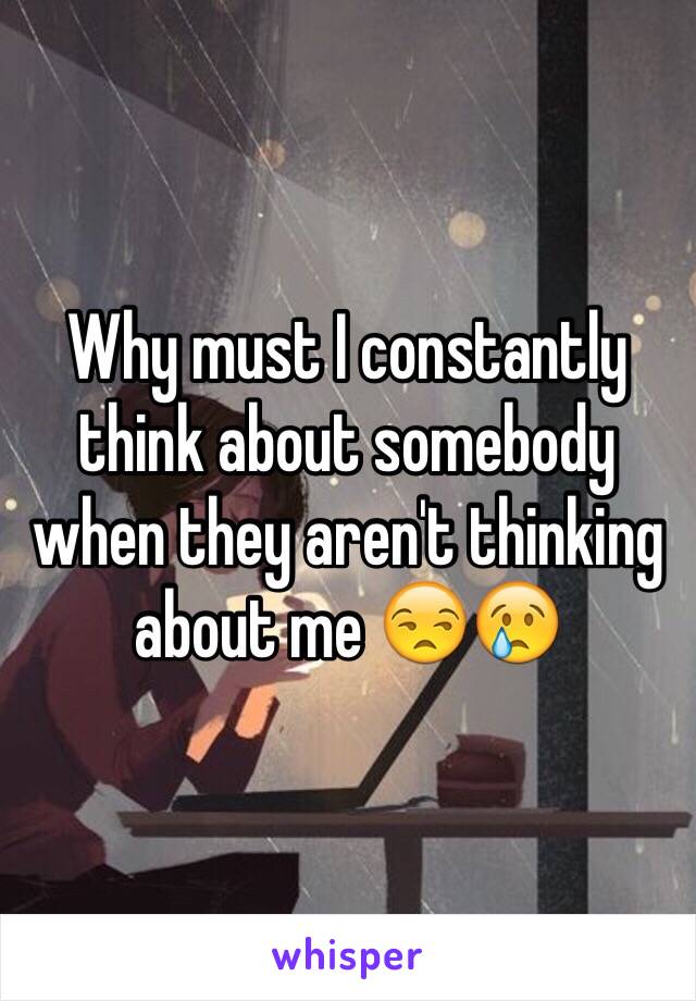 Why must I constantly think about somebody when they aren't thinking about me 😒😢