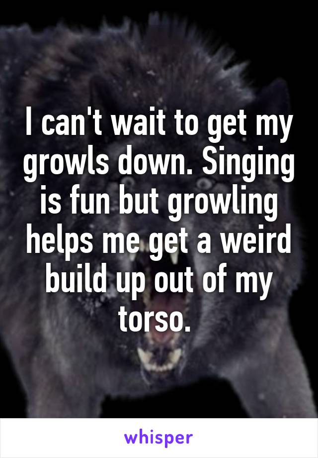 I can't wait to get my growls down. Singing is fun but growling helps me get a weird build up out of my torso. 