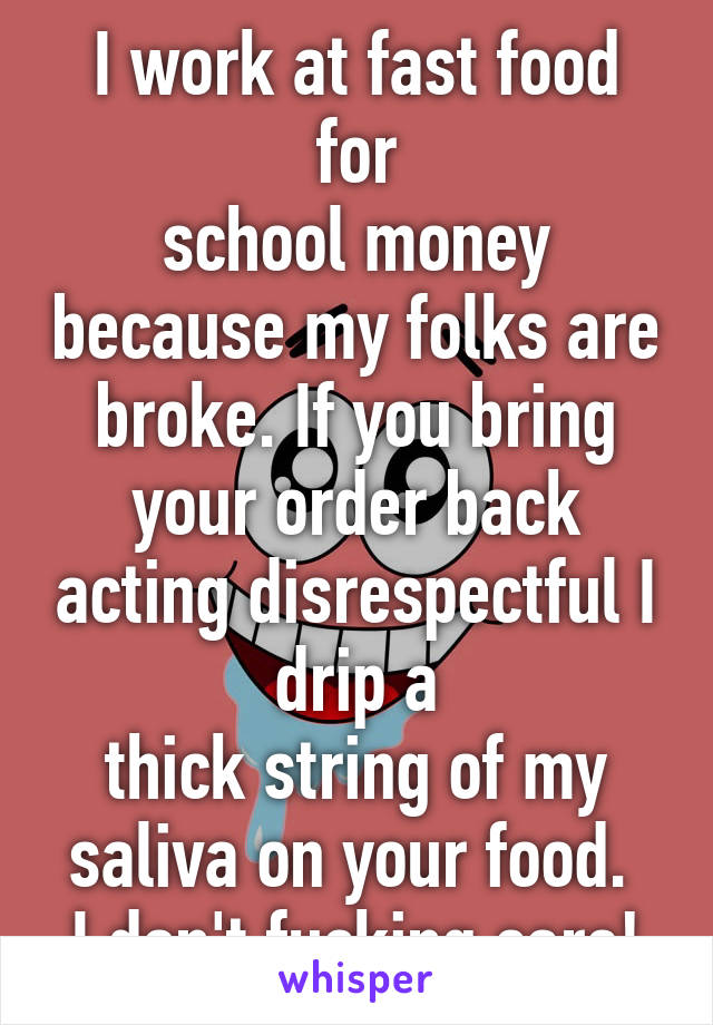 I work at fast food for
school money because my folks are broke. If you bring your order back acting disrespectful I drip a
thick string of my saliva on your food. 
I don't fucking care!