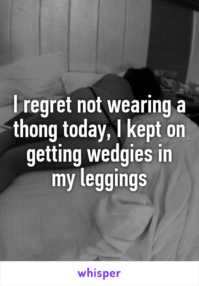 I regret not wearing a thong today, I kept on getting wedgies in my leggings