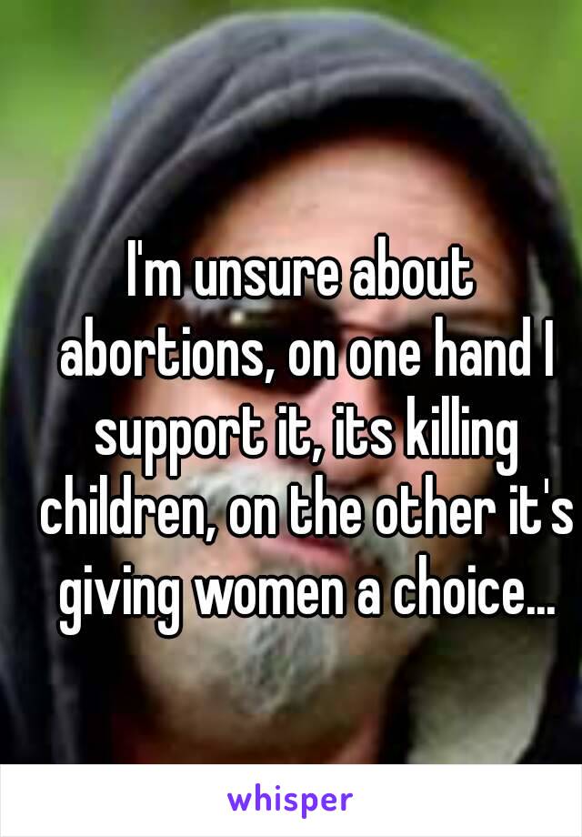 I'm unsure about abortions, on one hand I support it, its killing children, on the other it's giving women a choice...