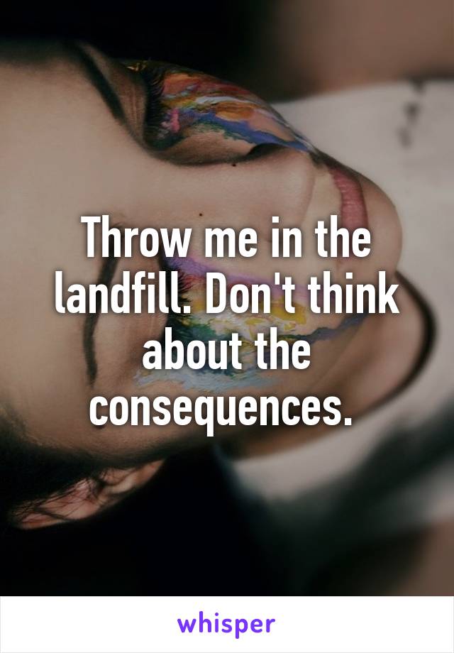 Throw me in the landfill. Don't think about the consequences. 