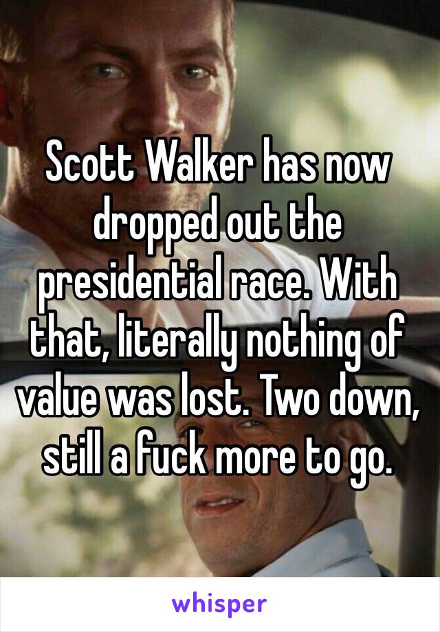 Scott Walker has now dropped out the presidential race. With that, literally nothing of value was lost. Two down, still a fuck more to go.