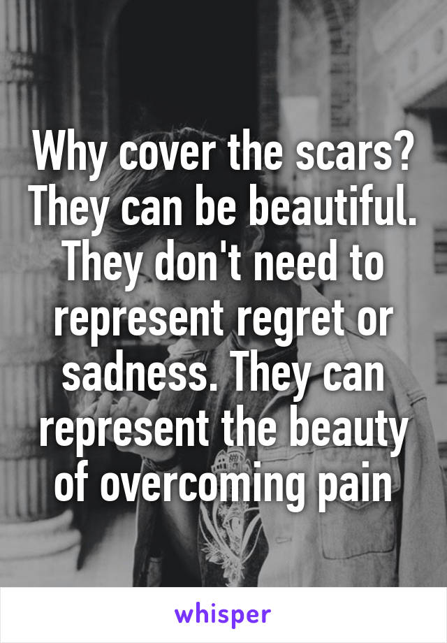 Why cover the scars? They can be beautiful. They don't need to represent regret or sadness. They can represent the beauty of overcoming pain