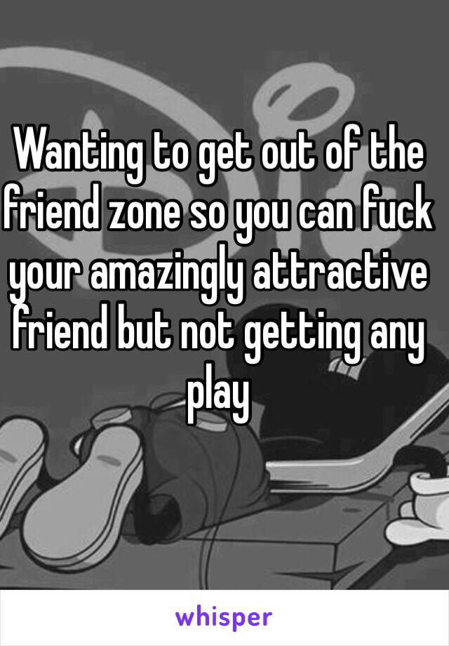 Wanting to get out of the friend zone so you can fuck your amazingly attractive friend but not getting any play 