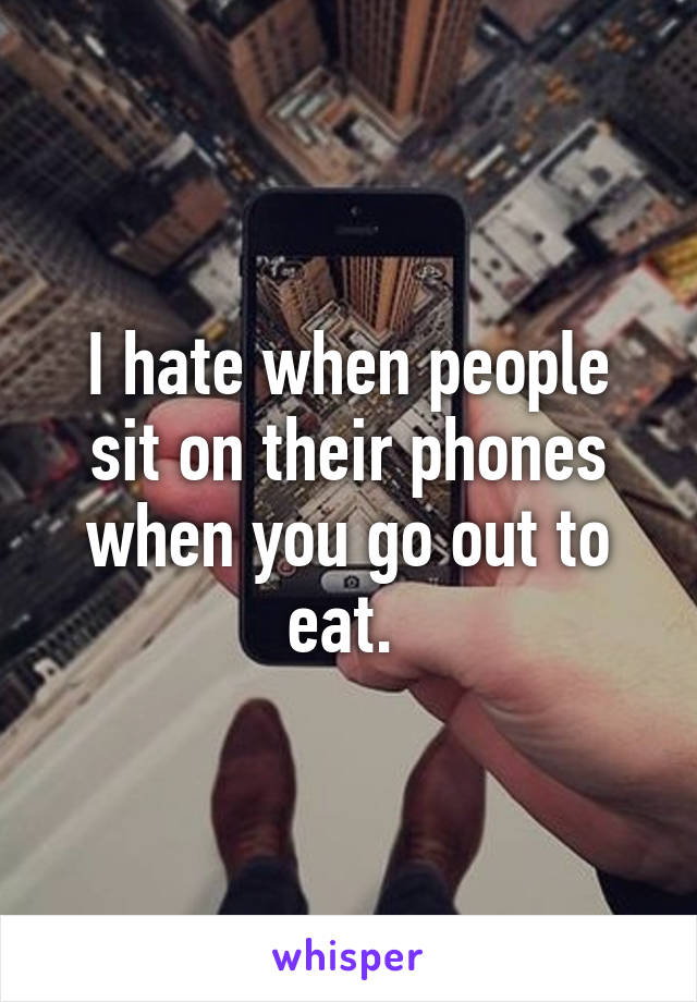 I hate when people sit on their phones when you go out to eat. 