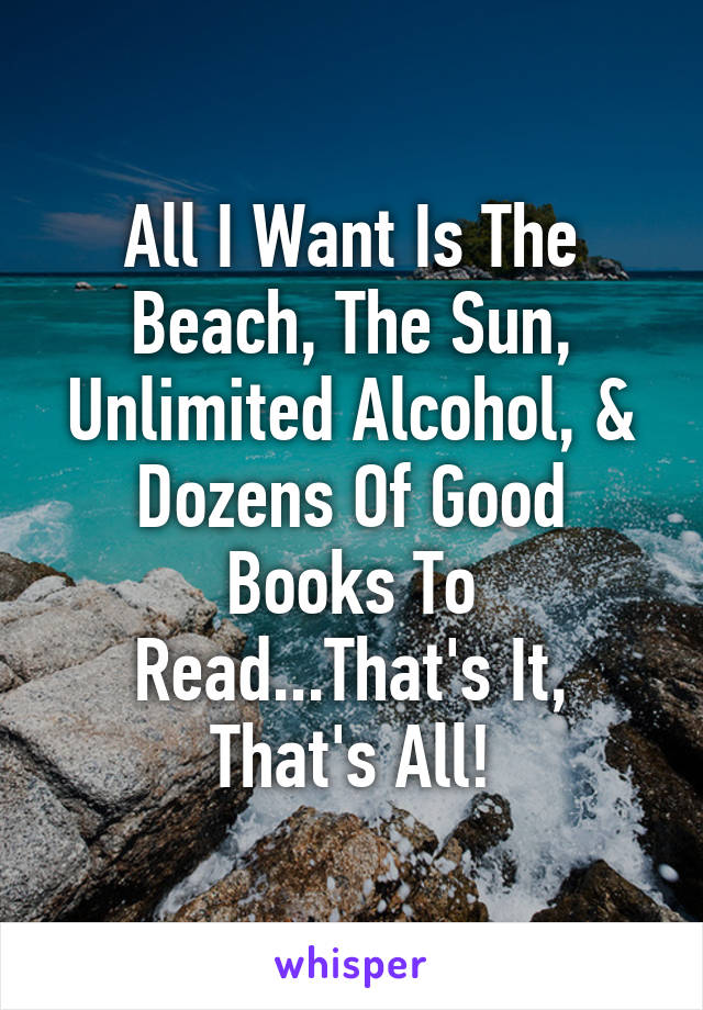 All I Want Is The Beach, The Sun, Unlimited Alcohol, & Dozens Of Good Books To Read...That's It, That's All!