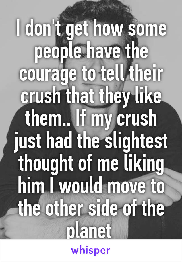 I don't get how some people have the courage to tell their crush that they like them.. If my crush just had the slightest thought of me liking him I would move to the other side of the planet 