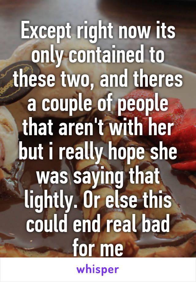 Except right now its only contained to these two, and theres a couple of people that aren't with her but i really hope she was saying that lightly. Or else this could end real bad for me