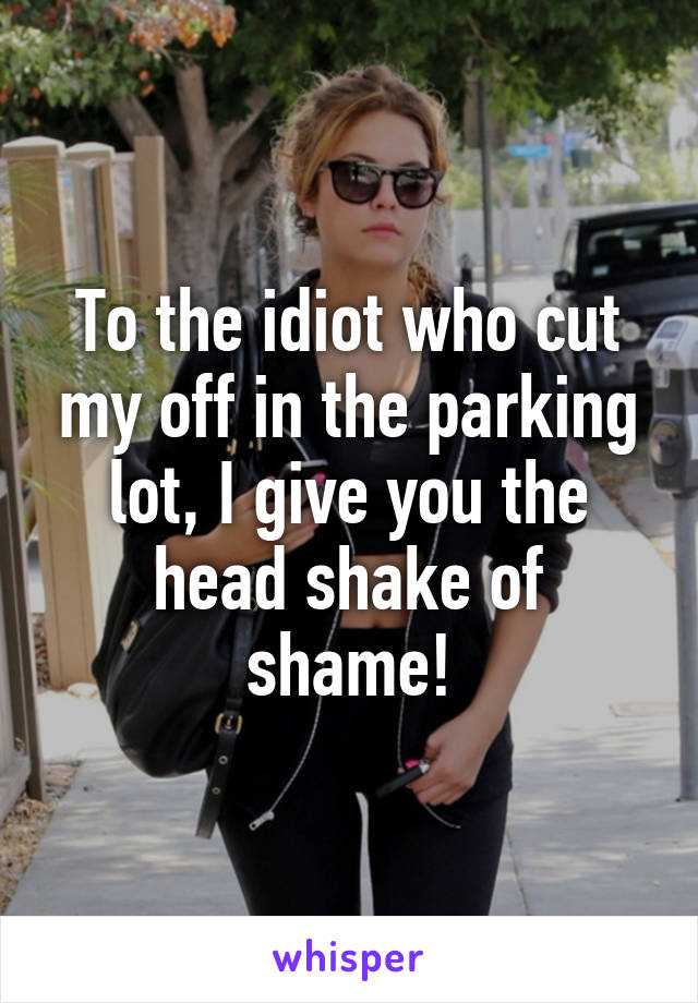 To the idiot who cut my off in the parking lot, I give you the head shake of shame!