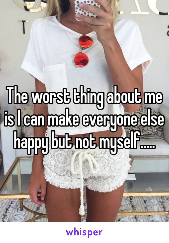 The worst thing about me is I can make everyone else happy but not myself.....