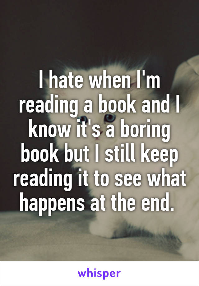 I hate when I'm reading a book and I know it's a boring book but I still keep reading it to see what happens at the end. 