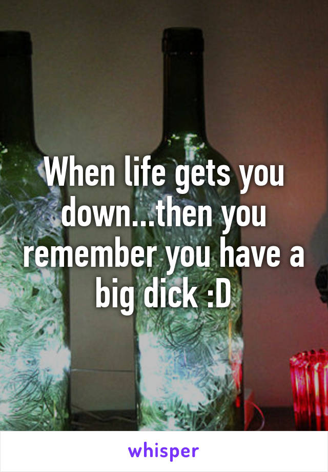 When life gets you down...then you remember you have a big dick :D