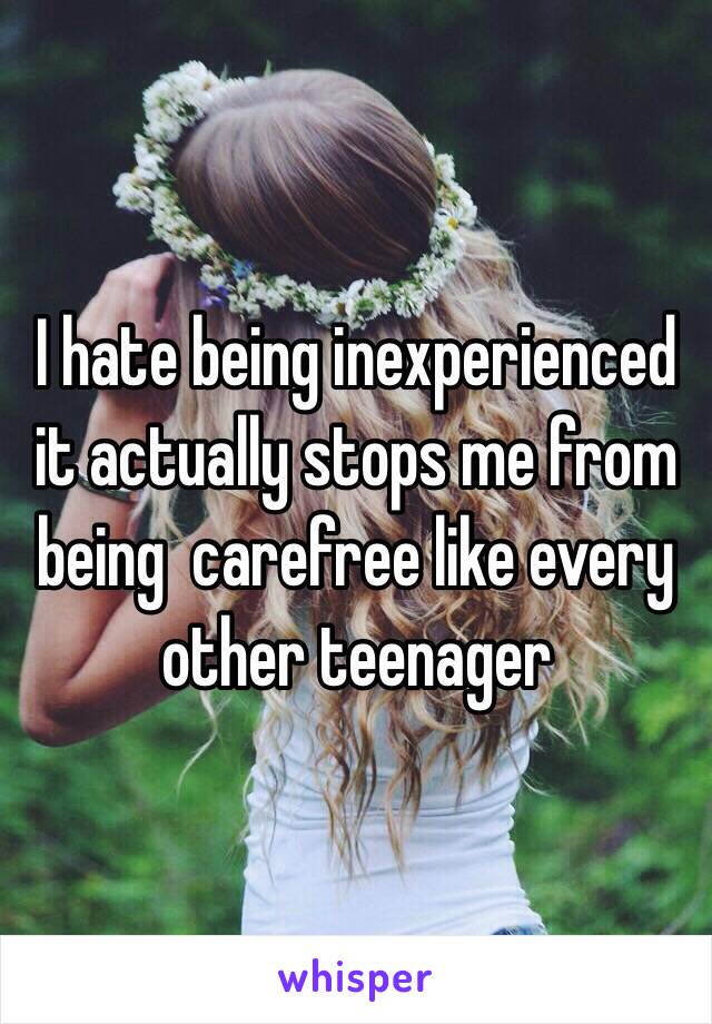 I hate being inexperienced 
it actually stops me from being  carefree like every other teenager 