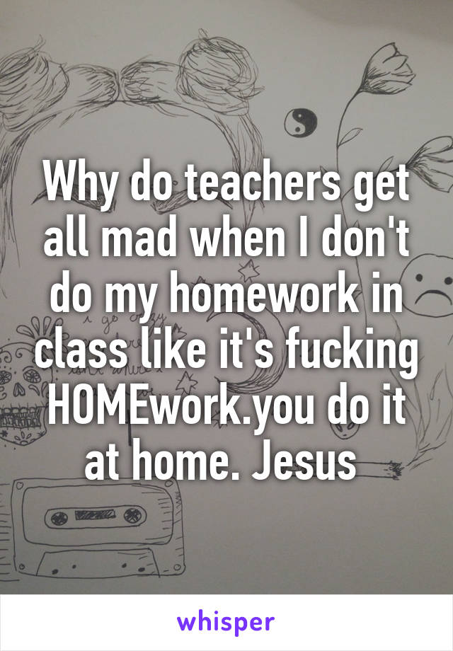 Why do teachers get all mad when I don't do my homework in class like it's fucking HOMEwork.you do it at home. Jesus 