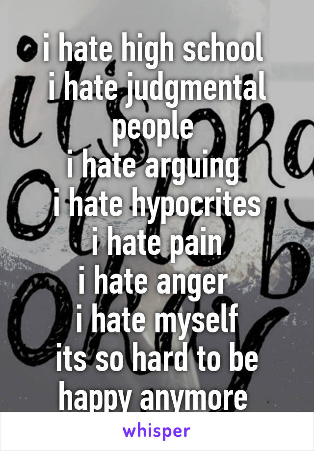 i hate high school 
i hate judgmental people 
i hate arguing 
i hate hypocrites
i hate pain
i hate anger 
i hate myself
its so hard to be happy anymore 