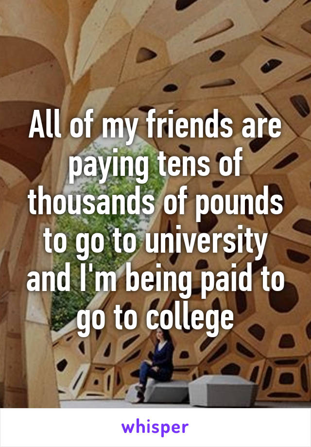 All of my friends are paying tens of thousands of pounds to go to university and I'm being paid to go to college