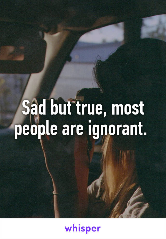 Sad but true, most people are ignorant. 