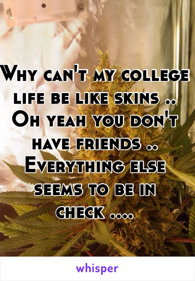 Why can't my college life be like skins .. Oh yeah you don't have friends .. Everything else seems to be in check ....