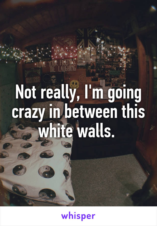 Not really, I'm going crazy in between this white walls. 