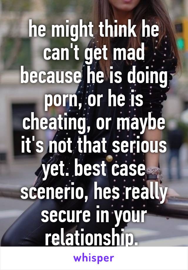 he might think he can't get mad because he is doing porn, or he is cheating, or maybe it's not that serious yet. best case scenerio, hes really secure in your relationship. 