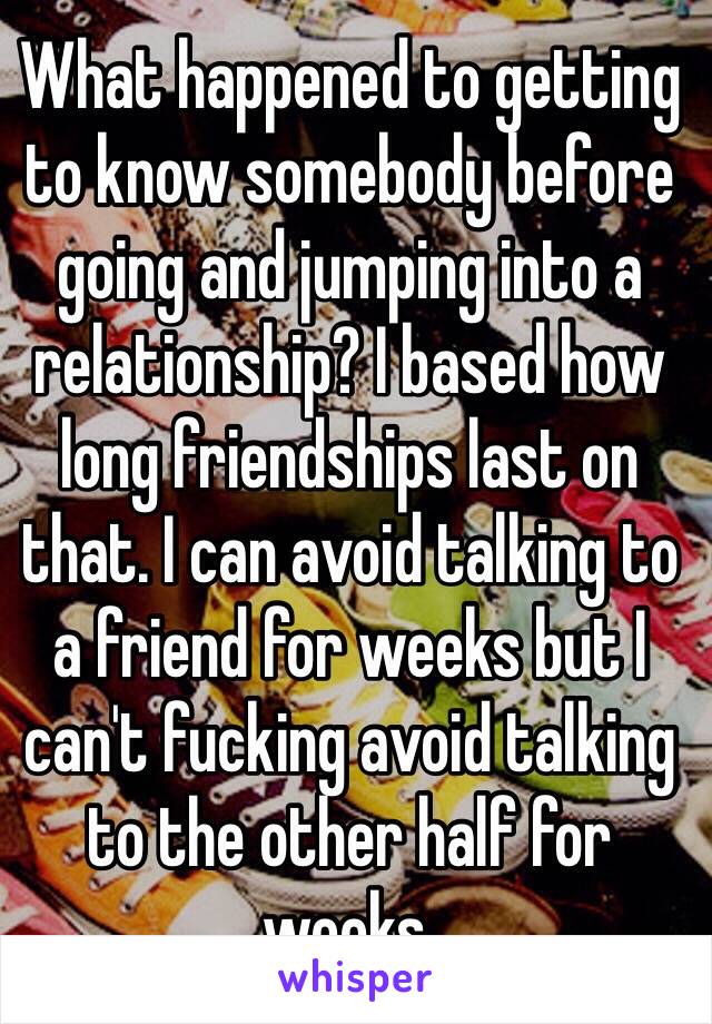 What happened to getting to know somebody before going and jumping into a relationship? I based how long friendships last on that. I can avoid talking to a friend for weeks but I can't fucking avoid talking to the other half for weeks. 