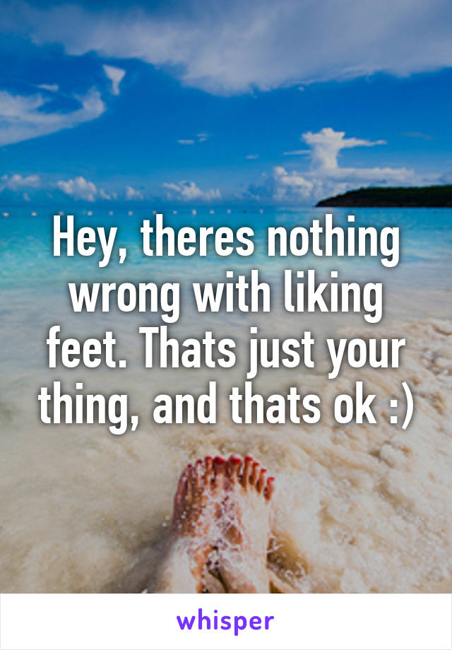 Hey, theres nothing wrong with liking feet. Thats just your thing, and thats ok :)