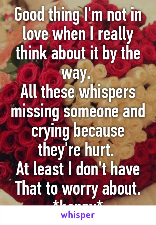 Good thing I'm not in love when I really think about it by the way. 
All these whispers missing someone and crying because they're hurt. 
At least I don't have That to worry about. *happy*