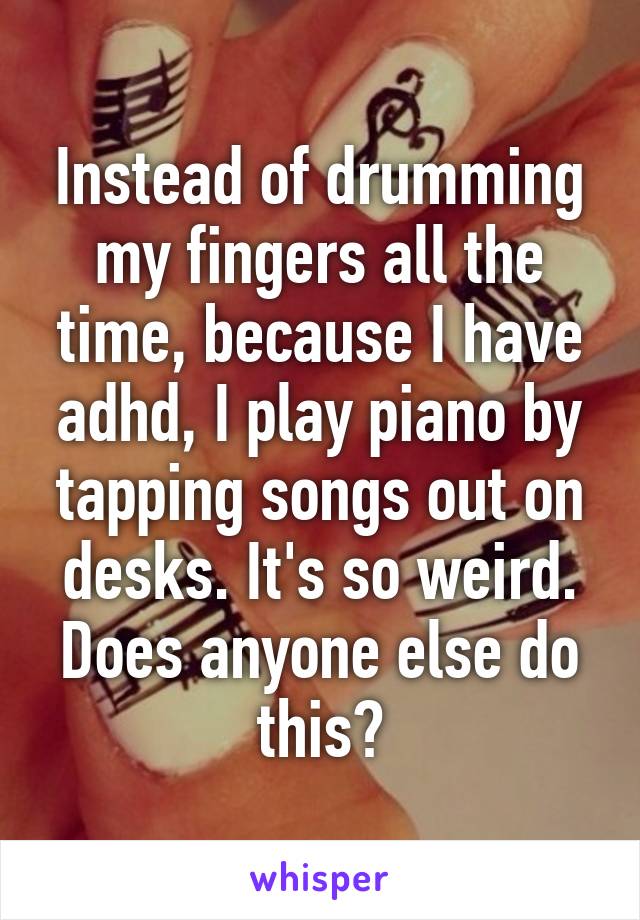 Instead of drumming my fingers all the time, because I have adhd, I play piano by tapping songs out on desks. It's so weird. Does anyone else do this?