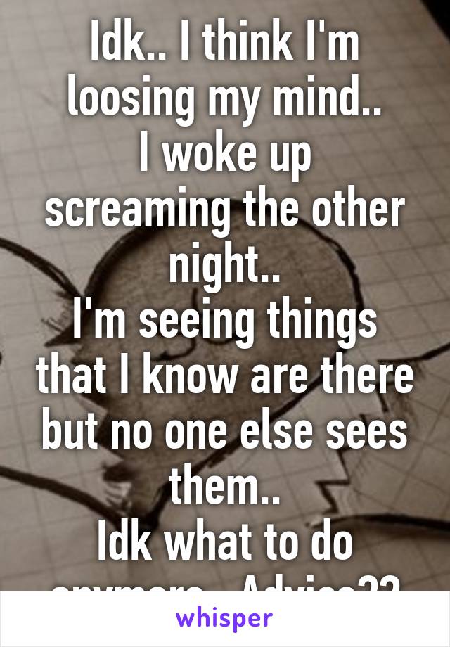 Idk.. I think I'm loosing my mind..
I woke up screaming the other night..
I'm seeing things that I know are there but no one else sees them..
Idk what to do anymore.. Advice??