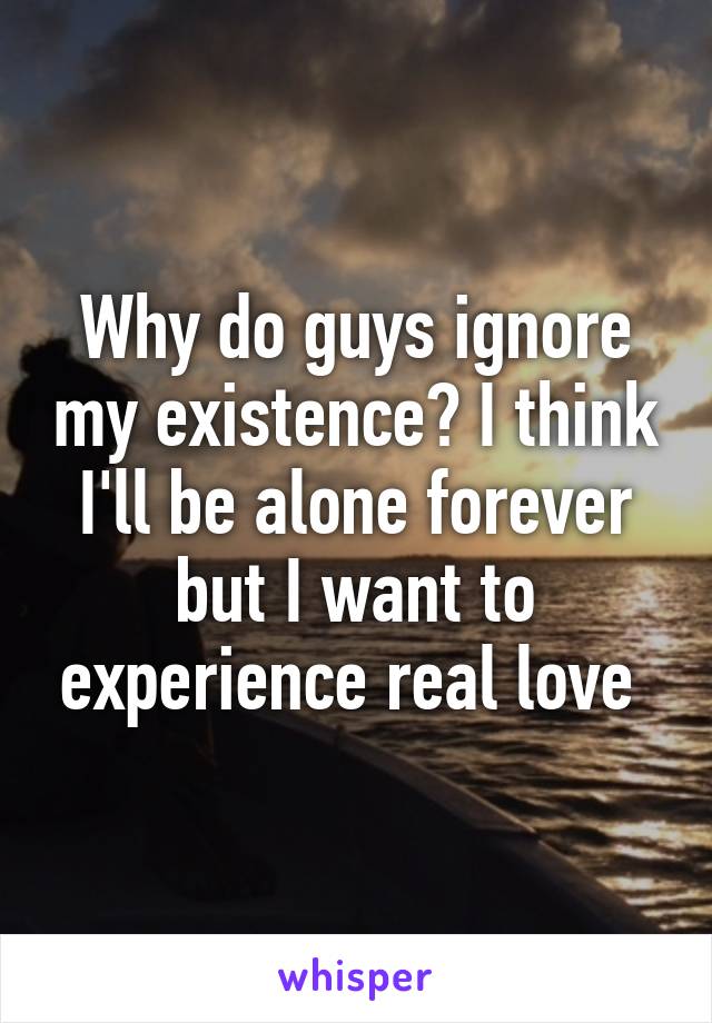 Why do guys ignore my existence? I think I'll be alone forever but I want to experience real love 