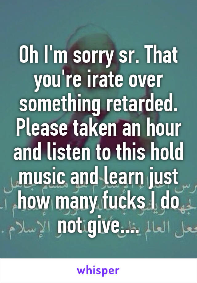 Oh I'm sorry sr. That you're irate over something retarded. Please taken an hour and listen to this hold music and learn just how many fucks I do not give....