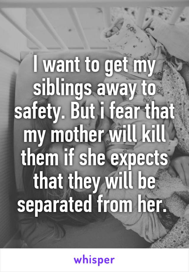 I want to get my siblings away to safety. But i fear that my mother will kill them if she expects that they will be separated from her. 